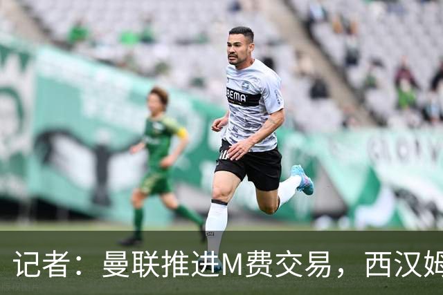 记者：曼联推进M费交易，西汉姆联要价8000万-8500万镑
